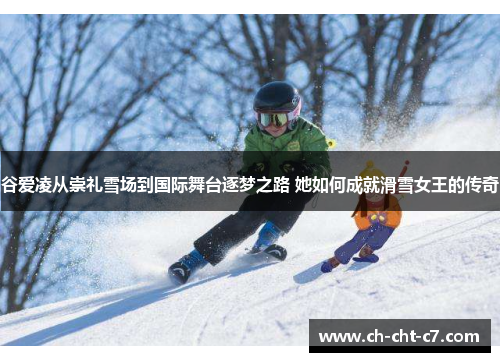 谷爱凌从崇礼雪场到国际舞台逐梦之路 她如何成就滑雪女王的传奇