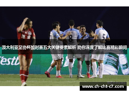 澳大利亚足协杯加时赛五大关键要素解析 助你深度了解比赛精彩瞬间