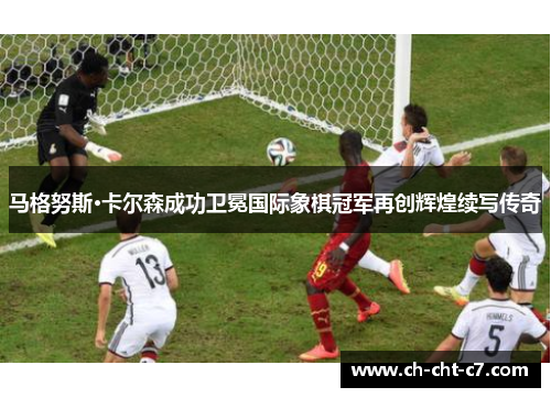 马格努斯·卡尔森成功卫冕国际象棋冠军再创辉煌续写传奇