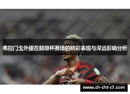 弗拉门戈外援在超级杯赛场的精彩表现与深远影响分析