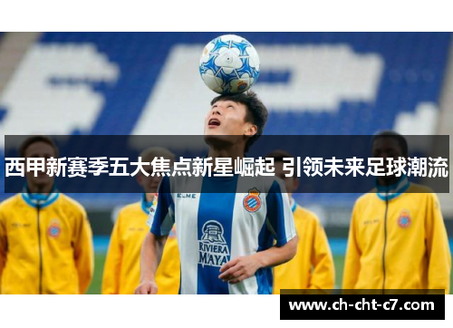 西甲新赛季五大焦点新星崛起 引领未来足球潮流 西甲新赛季五大焦点新星崛起 引领未来足球潮流