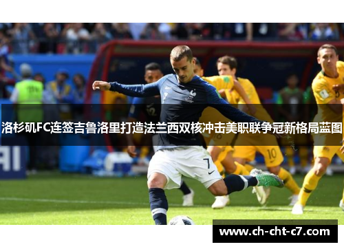 洛杉矶FC连签吉鲁洛里打造法兰西双核冲击美职联争冠新格局蓝图 洛杉矶FC连签吉鲁洛里打造法兰西双核冲击美职联争冠新格局蓝图