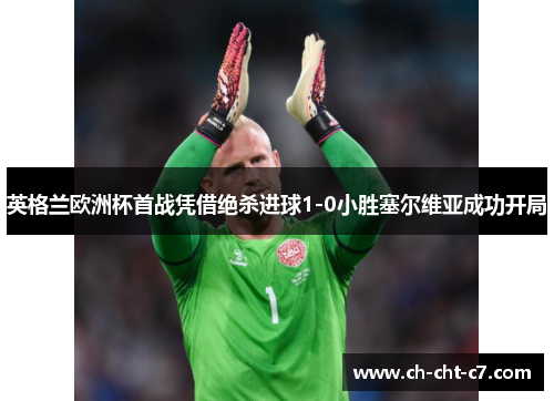 英格兰欧洲杯首战凭借绝杀进球1-0小胜塞尔维亚成功开局