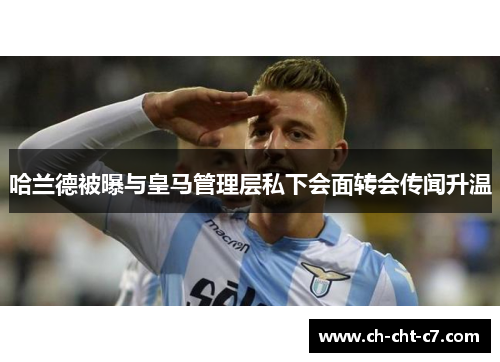 哈兰德被曝与皇马管理层私下会面转会传闻升温
