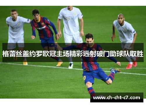 格蕾丝盖约罗欧冠主场精彩远射破门助球队取胜 格蕾丝盖约罗欧冠主场精彩远射破门助球队取胜